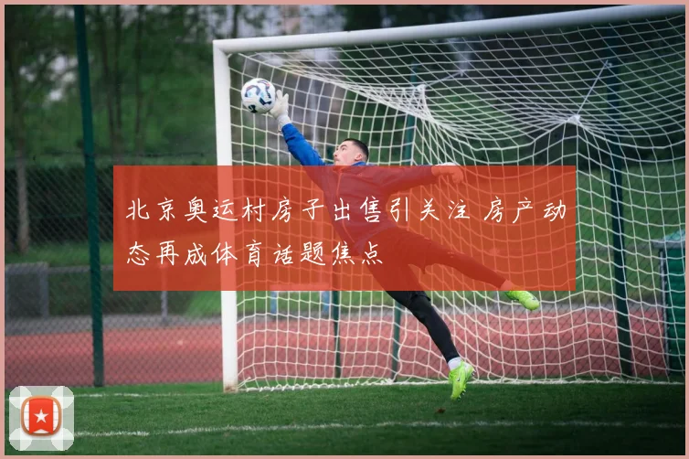 北京奥运村房子出售引关注 房产动态再成体育话题焦点