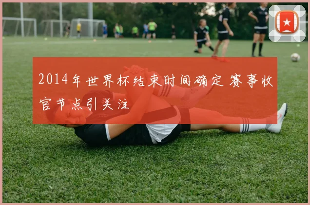 2014年世界杯结束时间确定 赛事收官节点引关注