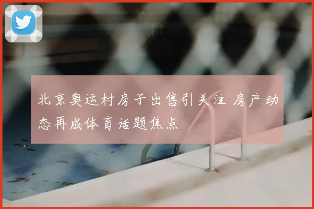 北京奥运村房子出售引关注 房产动态再成体育话题焦点